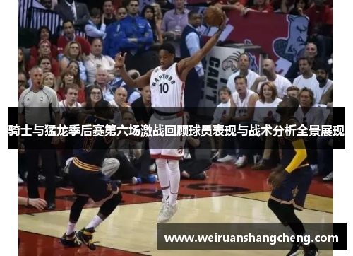 骑士与猛龙季后赛第六场激战回顾球员表现与战术分析全景展现