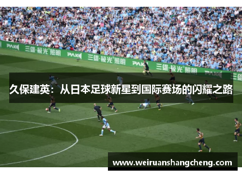 久保建英：从日本足球新星到国际赛场的闪耀之路