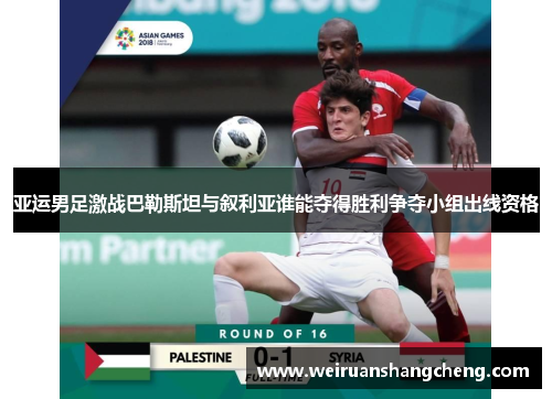 亚运男足激战巴勒斯坦与叙利亚谁能夺得胜利争夺小组出线资格